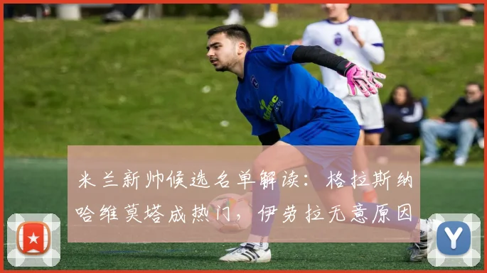米兰新帅候选名单解读：格拉斯纳哈维莫塔成热门，伊劳拉无意原因揭秘