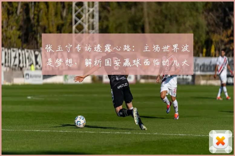 张玉宁专访透露心路:主场世界波是梦想,解析国安赢球面临的几大挑战