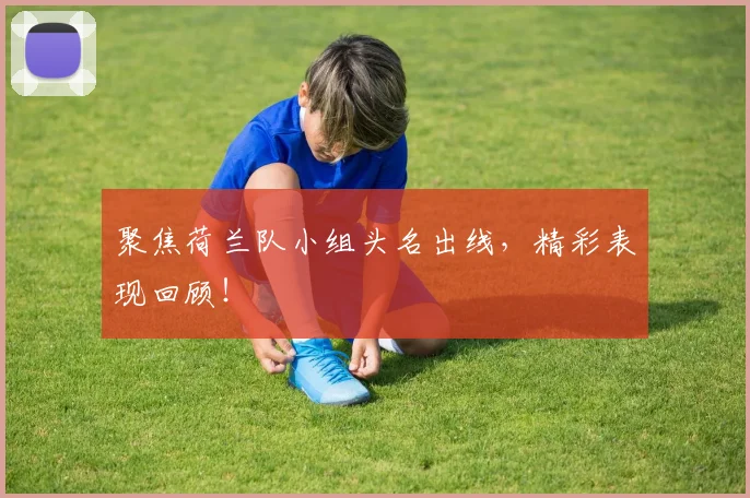 聚焦荷兰队小组头名出线,精彩表现回顾!